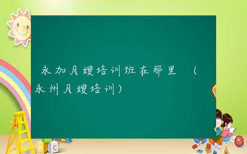 永加月嫂培训班在那里 (永州月嫂培训)